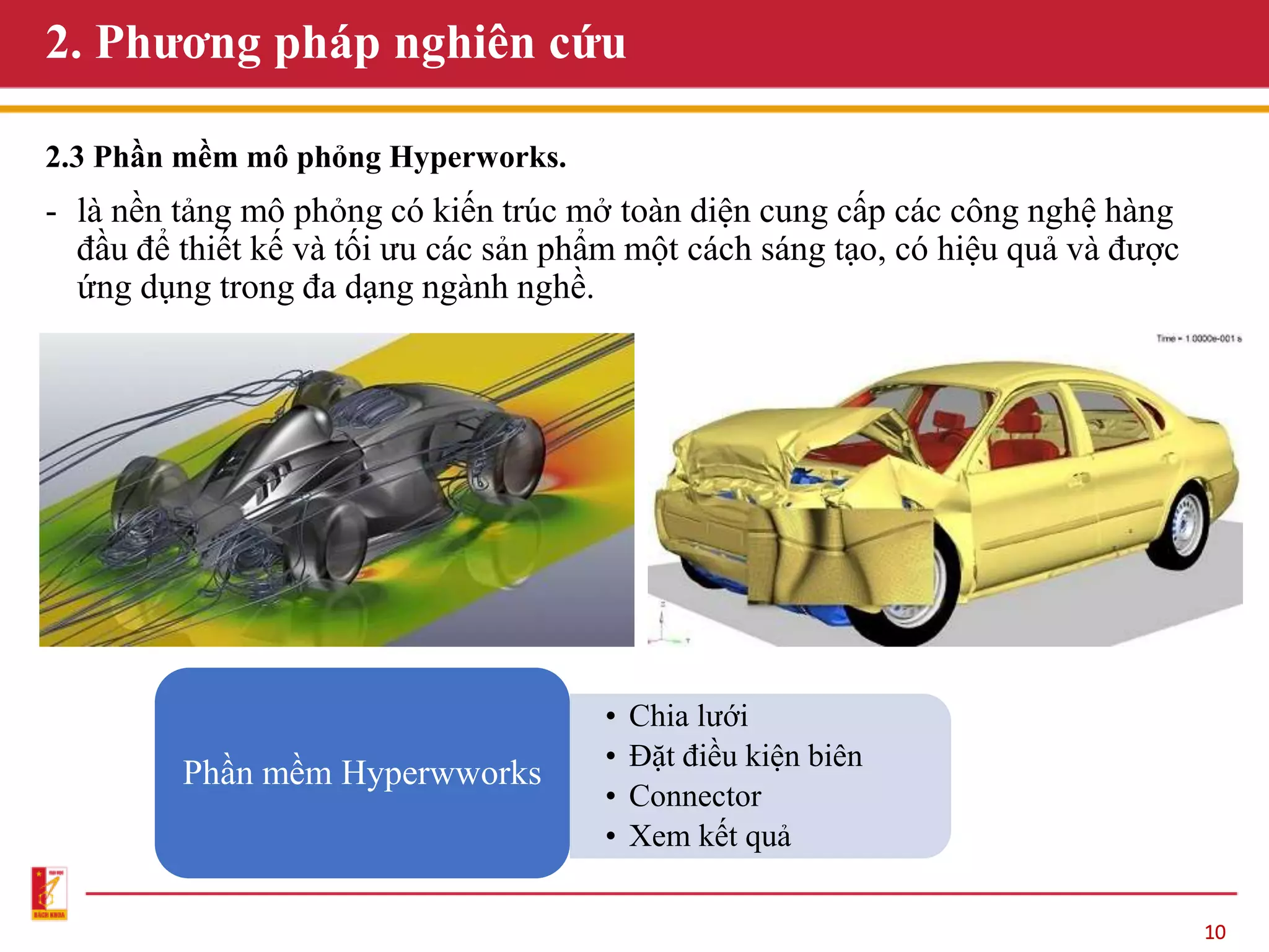 10
2. Phương pháp nghiên cứu
2.3 Phần mềm mô phỏng Hyperworks.
- là nền tảng mô phỏng có kiến trúc mở toàn diện cung cấp các công nghệ hàng
đầu để thiết kế và tối ưu các sản phẩm một cách sáng tạo, có hiệu quả và được
ứng dụng trong đa dạng ngành nghề.
Phần mềm Hyperwworks
• Chia lưới
• Đặt điều kiện biên
• Connector
• Xem kết quả
 