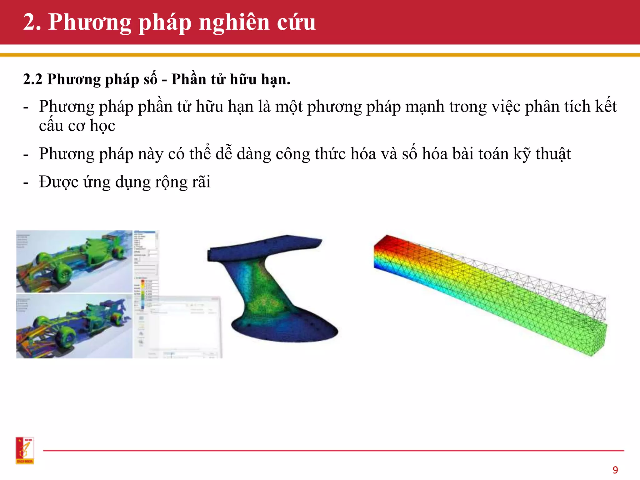 9
2. Phương pháp nghiên cứu
2.2 Phương pháp số - Phần tử hữu hạn.
- Phương pháp phần tử hữu hạn là một phương pháp mạnh trong việc phân tích kết
cấu cơ học
- Phương pháp này có thể dễ dàng công thức hóa và số hóa bài toán kỹ thuật
- Được ứng dụng rộng rãi
 