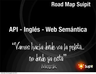 Road Map Suipit



               API - Inglés - Web Semántica

                    “Vamos hacia donde va la pelota...
                          no donde ya esta”
                                                   10


miércoles 25 de agosto de 2010
 