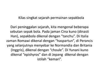 Kilas singkat sejarah permainan sepakbola
Dari peninggalan sejarah, kita mengenal beberapa
sebutan sepak bola. Pada jaman Cina kuno (dinasti
Han), sepakbola dikenal dengan “tanchu”. Di Italia
zaman Romawi dikenal dengan “haspartun”, di Perancis
yang selanjutnya menyebar ke Normandia dan Britania
(Inggris), dikenal dengan “choule”. Di Yunani kuno
dikenal “epishyros” dan di Jepang dikenal dengan
istilah “kemari”.
 