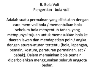 B. Bola Voli
Pengertian bola voli
Adalah suatu permainan yang dilakukan dengan
cara mem-voli bola / memantulkan bola
sebelum bola menyentuh tanah, yang
mempunyai tujuan untuk memasukkan bola ke
daerah lawan dan mendapatkan poin / angka
dengan aturan-aturan tertentu (bola, lapangan,
pemain, kostum, peraturan permainan, set /
babak). Dalam memainkan bola pemain
diperbolehkan menggunakan seluruh anggota
badan.
 