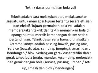 Teknik dasar permainan bola voli
Teknik adalah cara melakukan atau melaksanakan
sesuatu untuk mencapai tujuan tertentu secara effisien
dan efektif. Tujuan permainan bola voli adalah
memperagakan teknik dan taktik memainkan bola di
lapangan untuk meraih kemenangan dalam setiap
pertandingan. Teknik dasar yang harus ditingkatkan
ketrampilannya adalah passing bawah, pasing atas,
service (bawah, atas, samping, jumping), smash dan ,
bendungan / blok. Sedangkan gerak dasar terdiri dari :
gerak tanpa bola (maju, mundur, kesamping, meloncat)
dan gerak dengan bola (service, passing, umpan / set-
up, smash dan blok / bendungan).
 