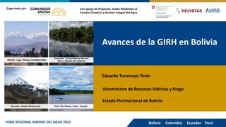 Avances de la GIRH en Bolivia
Con apoyo de Proyectos: Andes Resilientes al
Cambio Climático y Gestión Integral del Agua
Organizado por:
Eduardo Toromayo Terán
Viceministro de Recursos Hídricos y Riego
Bolivia Colombia Ecuador Perú
FORO REGIONAL ANDINO DEL AGUA 2022
Estado Plurinacional de Bolivia
 