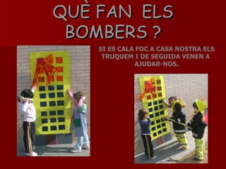 QUÈ FAN  ELS BOMBERS ? SI ES CALA FOC A CASA NOSTRA ELS TRUQUEM I DE SEGUIDA VENEN A  AJUDAR-NOS. 