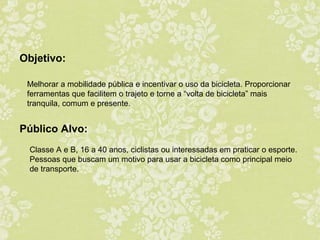 Objetivo:
Melhorar a mobilidade pública e incentivar o uso da bicicleta. Proporcionar
ferramentas que facilitem o trajeto e torne a “volta de bicicleta” mais
tranquila, comum e presente.

Público Alvo:
Classe A e B, 16 a 40 anos, ciclistas ou interessadas em praticar o esporte.
Pessoas que buscam um motivo para usar a bicicleta como principal meio
de transporte.

 