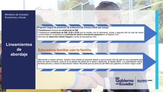 z
Ministerio de Inclusión
Económica y Social
Programa integral de prevención de la Desnutrición Crónica Infantil que incluye:
•Transferencia mensual no condicional de $50
•Transferencia condicional de $90, $120 y $120 que se reciben con el nacimiento, primer y segundo año de vida del menor,
condicionales en la asistencia a controles de salud e inscripción temprana en el Registro Civil
•Servicios de desarrollo infantil integral a través de educadoras CNH.
Educadora familiar con la familia
“Bienvenida a nuestro servicio. Nuestro único interés es apoyarle debido a que el primer año de vida es muy importante para
todos los seres humanos, pues en él se sientan las bases de su salud y desarrollo. El equipo MIES, y su participación activa,
permitirá prevenir y reducir la desnutrición infantil. Recuerde que los servicios del MIES son gratuitos; no tienen ningún costo”.
Lineamientos
de
abordaje
 
