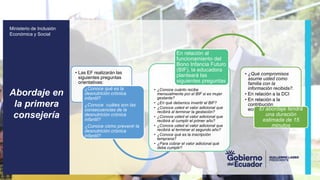 z
Ministerio de Inclusión
Económica y Social
• Las EF realizarán las
siguientes preguntas
orientativas:
¿Conoce qué es la
desnutrición crónica
infantil?
¿Conoce cuáles son las
consecuencias de la
desnutrición crónica
infantil?
¿Conoce cómo prevenir la
desnutrición crónica
infantil?
• ¿Conoce cuánto recibe
mensualmente por el BIF si es mujer
gestante?
• ¿En qué debemos invertir el BIF?
• ¿Conoce usted el valor adicional que
recibirá al terminar la gestación?
• ¿Conoce usted el valor adicional que
recibirá al cumplir el primer año?
• ¿Conoce usted el valor adicional que
recibirá al terminar el segundo año?
• ¿Conoce qué es la inscripción
temprana?
• ¿Para cobrar el valor adicional qué
debe cumplir?
En relación al
funcionamiento del
Bono Infancia Futuro
(BIF), la educadora
planteará las
siguientes preguntas
• ¿Qué compromisos
asume usted como
familia con la
información recibida?.
• En relación a la DCI
• En relación a la
contribución
económica del Bono IF
El abordaje tendrá
una duración
estimada de 15
minutos
Abordaje en
la primera
consejería
 