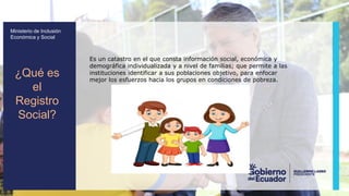 z
Ministerio de Inclusión
Económica y Social
Es un catastro en el que consta información social, económica y
demográfica individualizada y a nivel de familias; que permite a las
instituciones identificar a sus poblaciones objetivo, para enfocar
mejor los esfuerzos hacia los grupos en condiciones de pobreza.
¿Qué es
el
Registro
Social?
 