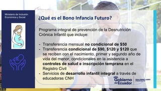 z
Ministerio de Inclusión
Económica y Social
¿Qué es el Bono Infancia Futuro?
Programa integral de prevención de la Desnutrición
Crónica Infantil que incluye:
- Transferencia mensual no condicional de $50
- Transferencia condicional de $90, $120 y $120 que
se reciben con el nacimiento, primer y segundo año de
vida del menor, condicionales en la asistencia a
controles de salud e inscripción temprana en el
Registro Civil
- Servicios de desarrollo infantil integral a través de
educadoras CNH
 