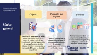 z
Ministerio de Inclusión
Económica y Social
Ayudar en la prevención de la DCI
desde la gestación hasta los 24
meses de edad a través de una
transferencia monetaria y servicios
de acompañamiento familiar
integral dirigidos a embarazadas y
menores de 24 meses en situación
de pobreza.
Objetivo
Lógica
general
Mujeres embarazadas y
niños y niñas de hasta 45
días de edad en situación
de pobreza.
La pobreza se mide a través
del Registro Social.
Población que
ingresa
Transferencia monetaria con
componente condicional para
incentivar atención oportuna y
temprana + servicios de
desarrollo infantil integral.
Beneficio
 