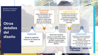 z
Ministerio de Inclusión
Económica y Social
Otros
detalles
del
diseño Desde la captación
hasta los 24 meses de
edad
DURACIÓN
Quienes reciben BDH, BDH-
V o alguna otra transferencia
del MIES; quienes están
afiliados al IESS, ISSFA o
ISSPOL.
RESTRICCIONES
Nacimiento: Controles oportunos
de embarazo (5) + inscripción
temprana - $90
1er año: Controles oportunos de
niño sano (10) - $120
2do año: Controles oportunos de
niño sano (4) - $120
CONDICIONES
Cada embarazada, niño y
niña en situación de
pobreza desde la
gestación. Cada sujeto
recibe su transferencia.
Solo para ecuatorianos.
SUJETO DE
DERECHO
Transferencia mensual no
condicionada de $ 50 y
transferencia periódica
condicionada de $90, $120
y $120 + CNH (no
opcional)
COMPONENTES
 