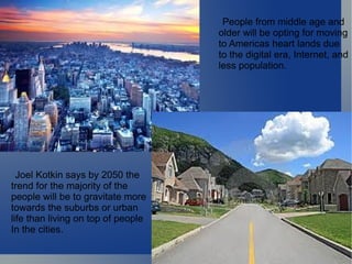 Joel Kotkin says by 2050 the  trend for the majority of the  people will be to gravitate more towards the suburbs or urban life than living on top of people In the cities.  People from middle age and  older will be opting for moving  to Americas heart lands due to the digital era, Internet, and  less population.   