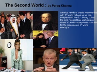 The Second World :  by Parag Khanna America needs to create relationships with 2 nd  world nations so we can  compete with the EU.  Parag coined the term “Geopolitical Marketplace”  where 1 st  world superpowers compete for the resources of 2 nd  world  country's.  