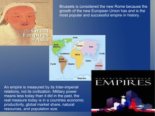 An empire is measured by its Inter-imperial relations, not its civilization. Military power means less today than it did in the past, the  real measure today is in a countries economic productivity, global market share, natural resources, and population size.  Brussels is considered the new Rome because the growth of the new European Union has and is the most popular and successful empire in history . 