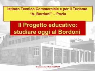 Istituto Tecnico Commerciale e per il Turismo
“A. Bordoni” – Pavia
Orientamento in Entrata 2016/17
Il Progetto educativo:
studiare oggi al Bordoni
 