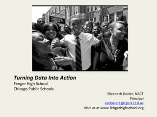 Turning	
  Data	
  Into	
  Ac/on	
  
Fenger	
  High	
  School	
  
Chicago	
  Public	
  Schools	
  
Elizabeth	
  Dozier,	
  NBCT	
  
Principal	
  
eadozier1@cps.k12.il.us	
  
Visit	
  us	
  at	
  www.fengerhighschool.org	
  
	
  
 
