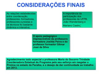 CONSIDERAÇÕES FINAIS
As relações estabelecidas                     A importância da
                                               A importância da
entre coordenação,                            participação dos
                                               participação dos
professores- formadores,                      professores da UFPB,
                                               professores da UFPB,
professores-cursistas e                       João Wandenberg e
                                               João Wandenberg e
os técnicos foi bastante                      Mariano Castro;;
                                               Mariano Castro
dinâmica e interativa;


                      O apoio pedagógico
                       O apoio pedagógico
                      imprescindível da professora
                       imprescindível da professora
                      formadora Josilda Paiva e do
                       formadora Josilda Paiva e do
                      professor formador Gilmar
                       professor formador Gilmar
                      José da Silva
                       José da Silva



Agradecimento todo especial a professora Maria do Socorro Trindade
Coordenadora Estadual do Programa pelo seu esforço em resgatar o
ProUca no estado da Paraíba, e o desejo de dar continuidade ao trabalho
em 2013.
 