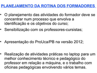 PLANEJAMENTO DA ROTINA DOS FORMADORES

• O planejamento das atividades do formador deve se
  concentrar num processo que envolva a
  identificação e os objetivos do curso;
• Sensibilização com os professores-cursistas;


• Apresentação do ProUca/PB na versão 2012;


• Realização de atividades práticas no laptop para um
  melhor conhecimento técnico e pedagógico do
  professor em relação a máquina, e o trabalho com
  oficinas pedagógicas envolvendo vários temas.
 