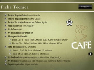 Ficha Técnica Projeto Arquitetônico:  Itamar Berezin Projeto de paisagismo:  Martha Gavião Projeto decoração áreas socias:  Débora Aguiar Área do Terreno:  19.979,30 m² Nº de Torres:  04  Nº de unidades por andar:  04  Metragem Residencial:   Bloco 1,2 e 3 – Tipo: 180m², Maison 296 a 496m² e Duplex 343m² Bloco 4: Tipo: 241m², Maison: 493 a 548m² e Duplex 450m²  Total de unidades:  152 unidades Blocos 1,2 e 3: 84 tipos, 12 duplex, 12 maisons Bloco 04:  36 tipos, 04 duplex  e 04 maisons  Nº de elevadores por torre:  06 sendo 04 sociais e 02 de serviço Nº de vagas:   03 vagas para tipo 04 vagas para cobertura duplex / maison  Depósito privativo:  01 por unidade  