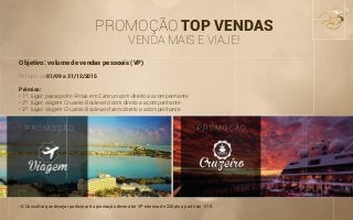 PROMOÇÃO TOP VENDAS
VENDA MAIS E VIAJE!
Objetivo: volume de vendas pessoais (VP)
Período: de 01/09 a 31/12/2015
Prêmios:
• 1º. lugar: passaporte Férias em Cancun com direito a acompanhante.
• 2º. lugar: viagem Cruzeiro Boulevard com direito a acompanhante.
• 3º. lugar: viagem Cruzeiro Boulevard sem direito a acompanhante.
*O Consultor que desejar participar da promoção deverá ter VP mínimo de 220pts a partir de 1/10.
 