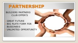 PARTNERSHIP
BUILDERS PARTNERS
CLUB OFFER’S
 GREAT FUTURE
 BIG PLATE FORM FOR
BUSSINESS
 UNLIMITED OPPORTUNITY
 