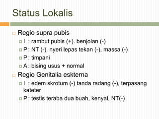 Status Lokalis
 Regio supra pubis
 I : rambut pubis (+). benjolan (-)
 P : NT (-). nyeri lepas tekan (-), massa (-)
 P : timpani
 A : bising usus + normal
 Regio Genitalia eskterna
 I : edem skrotum (-) tanda radang (-), terpasang
kateter
 P : testis teraba dua buah, kenyal, NT(-)
 