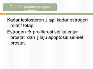 Teori ketidakseimbangan
hormon
Kadar testosteron ↓ tapi kadar estrogen
relatif tetap
Estrogen  proliferasi sel kelenjar
prostat dan ↓ laju apoptosis sel-sel
prostat.
 