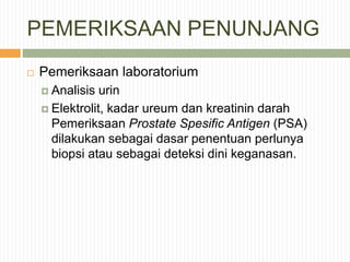 PEMERIKSAAN PENUNJANG
 Pemeriksaan laboratorium
 Analisis urin
 Elektrolit, kadar ureum dan kreatinin darah
Pemeriksaan Prostate Spesific Antigen (PSA)
dilakukan sebagai dasar penentuan perlunya
biopsi atau sebagai deteksi dini keganasan.
 