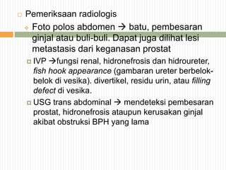  Pemeriksaan radiologis
 Foto polos abdomen  batu, pembesaran
ginjal atau buli-buli. Dapat juga dilihat lesi
metastasis dari keganasan prostat
 IVP fungsi renal, hidronefrosis dan hidroureter,
fish hook appearance (gambaran ureter berbelok-
belok di vesika). divertikel, residu urin, atau filling
defect di vesika.
 USG trans abdominal  mendeteksi pembesaran
prostat, hidronefrosis ataupun kerusakan ginjal
akibat obstruksi BPH yang lama
 