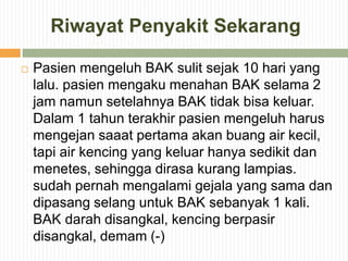 Riwayat Penyakit Sekarang
 Pasien mengeluh BAK sulit sejak 10 hari yang
lalu. pasien mengaku menahan BAK selama 2
jam namun setelahnya BAK tidak bisa keluar.
Dalam 1 tahun terakhir pasien mengeluh harus
mengejan saaat pertama akan buang air kecil,
tapi air kencing yang keluar hanya sedikit dan
menetes, sehingga dirasa kurang lampias.
sudah pernah mengalami gejala yang sama dan
dipasang selang untuk BAK sebanyak 1 kali.
BAK darah disangkal, kencing berpasir
disangkal, demam (-)
 