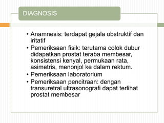 • Anamnesis: terdapat gejala obstruktif dan
iritatif
• Pemeriksaan fisik: terutama colok dubur
didapatkan prostat teraba membesar,
konsistensi kenyal, permukaan rata,
asimetris, menonjol ke dalam rektum.
• Pemeriksaan laboratorium
• Pemeriksaan pencitraan: dengan
transuretral ultrasonografi dapat terlihat
prostat membesar
DIAGNOSIS
 