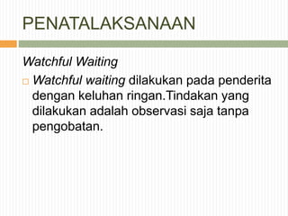 PENATALAKSANAAN
Watchful Waiting
 Watchful waiting dilakukan pada penderita
dengan keluhan ringan.Tindakan yang
dilakukan adalah observasi saja tanpa
pengobatan.
 