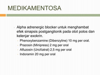 MEDIKAMENTOSA
› Alpha adrenergic blocker untuk menghambat
efek sinapsis postganglionik pada otot polos dan
kelenjar exokrin.
 Phenoxybenzamine (Dibenzyline) 10 mg per oral.
 Prazosin (Minipress) 2 mg per oral
 Alfuzosin (UroXatral) 2,5 mg per oral
 Indoramin 20 mg per oral
 
