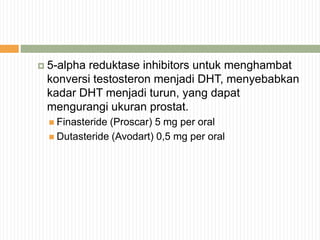  5-alpha reduktase inhibitors untuk menghambat
konversi testosteron menjadi DHT, menyebabkan
kadar DHT menjadi turun, yang dapat
mengurangi ukuran prostat.
 Finasteride (Proscar) 5 mg per oral
 Dutasteride (Avodart) 0,5 mg per oral
 