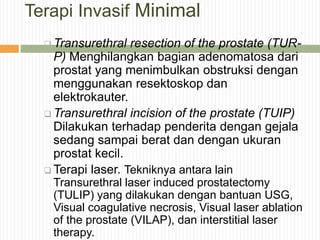 Terapi Invasif Minimal
 Transurethral resection of the prostate (TUR-
P) Menghilangkan bagian adenomatosa dari
prostat yang menimbulkan obstruksi dengan
menggunakan resektoskop dan
elektrokauter.
 Transurethral incision of the prostate (TUIP)
Dilakukan terhadap penderita dengan gejala
sedang sampai berat dan dengan ukuran
prostat kecil.
 Terapi laser. Tekniknya antara lain
Transurethral laser induced prostatectomy
(TULIP) yang dilakukan dengan bantuan USG,
Visual coagulative necrosis, Visual laser ablation
of the prostate (VILAP), dan interstitial laser
therapy.
 