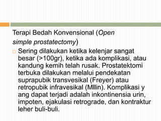 Terapi Bedah Konvensional (Open
simple prostatectomy)
 Sering dilakukan ketika kelenjar sangat
besar (>100gr), ketika ada komplikasi, atau
kandung kemih telah rusak. Prostatektomi
terbuka dilakukan melalui pendekatan
suprapubik transvesikal (Freyer) atau
retropubik infravesikal (Mllin). Komplikasi y
ang dapat terjadi adalah inkontinensia urin,
impoten, ejakulasi retrograde, dan kontraktur
leher buli-buli.
 