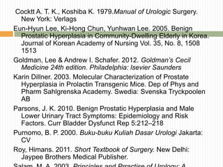 Cocktt A. T. K., Koshiba K. 1979.Manual of Urologic Surgery.
New York: Verlags
Eun-Hyun Lee, Ki-Hong Chun, Yunhwan Lee. 2005. Benign
Prostatic Hyperplasia in Community-Dwelling Elderly in Korea.
Journal of Korean Academy of Nursing Vol. 35, No. 8, 1508
1513
Goldman, Lee & Andrew I. Schafer. 2012. Goldman’s Cecil
Medicine 24th edition. Philadelphia: lsevier Saunders
Karin Dillner. 2003. Molecular Characterization of Prostate
Hyperplasia in Prolactin Transgenic Mice. Dep of Phys and
Pharm Sahlgrenska Academy. Swedia: Svenska Tryckpoolen
AB
Parsons, J. K. 2010. Benign Prostatic Hyperplasia and Male
Lower Urinary Tract Symptoms: Epidemiology and Risk
Factors. Curr Bladder Dysfunct Rep 5:212–218
Purnomo, B. P. 2000. Buku-buku Kuliah Dasar Urologi Jakarta:
CV
Roy, Himans. 2011. Short Textbook of Surgery. New Delhi:
Jaypee Brothers Medical Publisher.
 