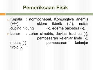 Pemeriksaan Fisik
 Kepala : normochepal, Konjungtiva anemis
(+/+), sklera ikterik (-/-), nafas
cuping hidung (-), edema palpebra (-).
 Leher : Leher simetris, deviasi trachea (-),
pembesaran kelenjar limfe (-),
massa (-) pembesaran kelenjar
tiroid (-)
 