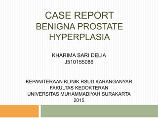 CASE REPORT
BENIGNA PROSTATE
HYPERPLASIA
KHARIMA SARI DELIA
J510155086
KEPANITERAAN KLINIK RSUD KARANGANYAR
FAKULTAS KEDOKTERAN
UNIVERSITAS MUHAMMADIYAH SURAKARTA
2015
 