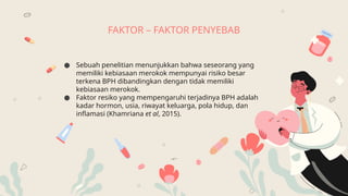 FAKTOR – FAKTOR PENYEBAB
● Sebuah penelitian menunjukkan bahwa seseorang yang
memiliki kebiasaan merokok mempunyai risiko besar
terkena BPH dibandingkan dengan tidak memiliki
kebiasaan merokok.
● Faktor resiko yang mempengaruhi terjadinya BPH adalah
kadar hormon, usia, riwayat keluarga, pola hidup, dan
inflamasi (Khamriana et al, 2015).
 