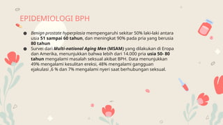 EPIDEMIOLOGI BPH
● Benign prostate hyperplasia mempengaruhi sekitar 50% laki-laki antara
usia 51 sampai 60 tahun, dan meningkat 90% pada pria yang berusia
80 tahun
● Survei dari Multi-national Aging Men (MSAM) yang dilakukan di Eropa
dan Amerika, menunjukkan bahwa lebih dari 14.000 pria usia 50- 80
tahun mengalami masalah seksual akibat BPH. Data menunjukkan
49% mengalami kesulitan ereksi, 48% mengalami gangguan
ejakulasi ,6 % dan 7% mengalami nyeri saat berhubungan seksual.
 