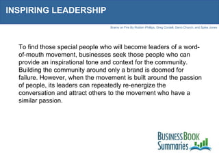 INSPIRING LEADERSHIP To find those special people who will become leaders of a word-of-mouth movement, businesses seek those people who can provide an inspirational tone and context for the community. Building the community around only a brand is doomed for failure. However, when the movement is built around the passion of people, its leaders can repeatedly re-energize the conversation and attract others to the movement who have a similar passion. 