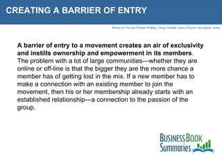 CREATING A BARRIER OF ENTRY A barrier of entry to a movement creates an air of exclusivity and instills ownership and empowerment in its members . The problem with a lot of large communities—whether they are online or off-line is that the bigger they are the more chance a member has of getting lost in the mix. If a new member has to make a connection with an existing member to join the movement, then his or her membership already starts with an established relationship—a connection to the passion of the group. 