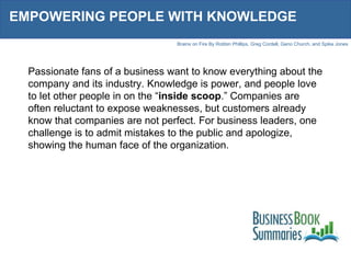 EMPOWERING PEOPLE WITH KNOWLEDGE Passionate fans of a business want to know everything about the company and its industry. Knowledge is power, and people love to let other people in on the “ inside scoop .” Companies are often reluctant to expose weaknesses, but customers already know that companies are not perfect. For business leaders, one challenge is to admit mistakes to the public and apologize, showing the human face of the organization.  