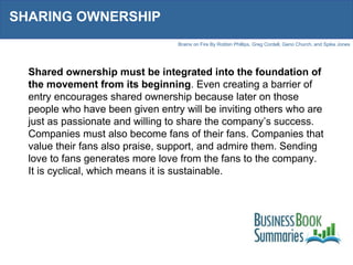 SHARING OWNERSHIP Shared ownership must be integrated into the foundation of the movement from its beginning . Even creating a barrier of entry encourages shared ownership because later on those people who have been given entry will be inviting others who are just as passionate and willing to share the company’s success. Companies must also become fans of their fans. Companies that value their fans also praise, support, and admire them. Sending love to fans generates more love from the fans to the company. It is cyclical, which means it is sustainable. 