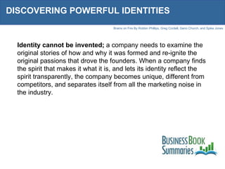 DISCOVERING POWERFUL IDENTITIES Identity cannot be invented;  a company needs to examine the original stories of how and why it was formed and re-ignite the original passions that drove the founders. When a company finds the spirit that makes it what it is, and lets its identity reflect the spirit transparently, the company becomes unique, different from competitors, and separates itself from all the marketing noise in the industry. 
