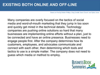 EXISTING BOTH ONLINE AND OFF-LINE Many companies are overly focused on the tactics of social media and word-of-mouth marketing that they jump in too soon and quickly get mired in the technical details. Technology companies are pushing online solutions so hard that many businesses are implementing online efforts without a plan, just to be connected and have an online presence. Businesses need to engage people first. After the company determines how its customers, employees, and advocates communicate and connect with each other, then determining which tools and tactics to use is a simple matter. The company does not need to guess which media or method to employ. 
