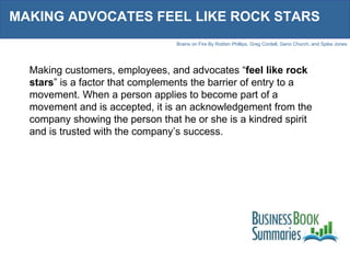 MAKING ADVOCATES FEEL LIKE ROCK STARS Making customers, employees, and advocates “ feel like rock stars ” is a factor that complements the barrier of entry to a movement. When a person applies to become part of a movement and is accepted, it is an acknowledgement from the company showing the person that he or she is a kindred spirit and is trusted with the company’s success.  