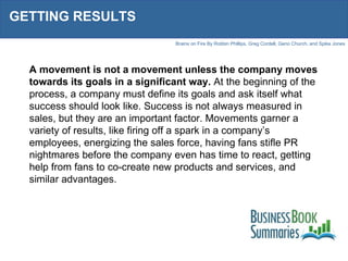 GETTING RESULTS A movement is not a movement unless the company moves towards its goals in a significant way.  At the beginning of the process, a company must define its goals and ask itself what success should look like. Success is not always measured in sales, but they are an important factor. Movements garner a variety of results, like firing off a spark in a company’s employees, energizing the sales force, having fans stifle PR nightmares before the company even has time to react, getting help from fans to co-create new products and services, and similar advantages. 