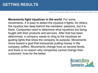 GETTING RESULTS Movements fight injustices in the world.  For some movements, it is easy to detect the injustice it fights; for others, the injustice lies deep behind the members’ passions, but it is there. Companies need to determine what injustices are being fought with their products and services. After that has been determined, a company needs to cling to the injustices as guiding lights that show the company its purpose. Movements move toward a goal that transcends putting money in the company coffers. Movements change lives on several levels, and there is no reason why companies cannot change their customers’ lives for the better. 